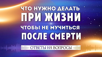 Что делать при жизни, чтобы не мучиться после смерти. Часть 2. Ответы на вопросы.